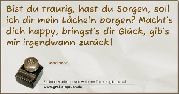 Bist du traurig, hast du Sorgen,
soll ich dir mein Lächeln borgen?
Macht’s dich happy, bringst’s dir Glück,
gib’s mir irgendwann zurück!