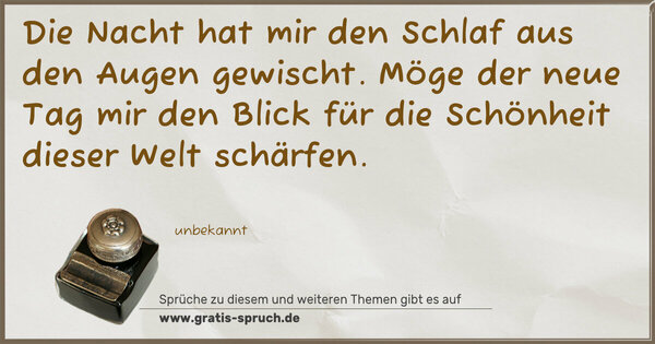 Die Nacht hat mir den Schlaf
aus den Augen gewischt.
Möge der neue Tag mir
den Blick für die Schönheit
dieser Welt schärfen.