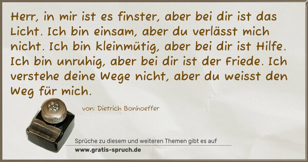Herr, in mir ist es finster, aber bei dir ist das Licht.
Ich bin einsam, aber du verlässt mich nicht.
Ich bin kleinmütig, aber bei dir ist Hilfe.
Ich bin unruhig, aber bei dir ist der Friede.
Ich verstehe deine Wege nicht,
aber du weisst den Weg für mich.