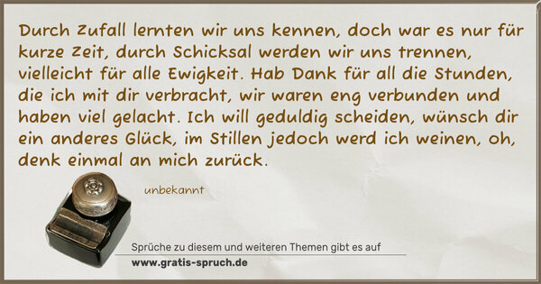 Durch Zufall lernten wir uns kennen,
doch war es nur für kurze Zeit,
durch Schicksal werden wir uns trennen,
vielleicht für alle Ewigkeit.
Hab Dank für all die Stunden,
die ich mit dir verbracht,
wir waren eng verbunden
und haben viel gelacht.
Ich will geduldig scheiden,
wünsch dir ein anderes Glück,
im Stillen jedoch werd ich weinen,
oh, denk einmal an mich zurück.