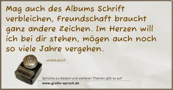 Mag auch des Albums Schrift verbleichen,
Freundschaft braucht ganz andere Zeichen.
Im Herzen will ich bei dir stehen,
mögen auch noch so viele Jahre vergehen.