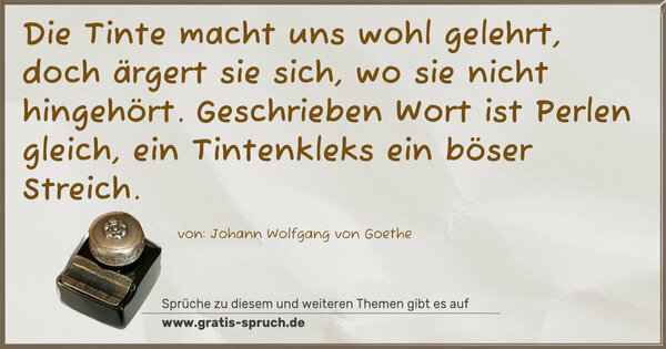Die Tinte macht uns wohl gelehrt,
doch ärgert sie sich, wo sie nicht hingehört.
Geschrieben Wort ist Perlen gleich,
ein Tintenkleks ein böser Streich.