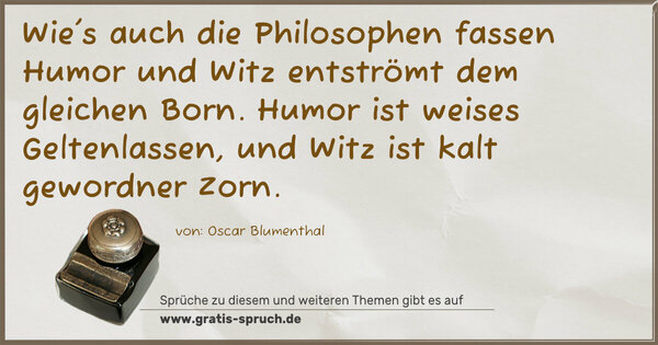 Wie's auch die Philosophen fassen Humor und Witz entströmt dem gleichen Born. Humor ist weises Geltenlassen, und Witz ist kalt gewordner Zorn.