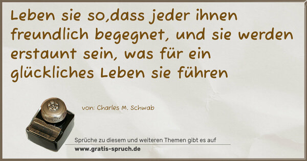 Leben sie so,dass jeder ihnen freundlich begegnet,
und sie werden erstaunt sein,
was für ein glückliches Leben sie führen