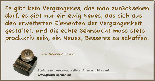Es gibt kein Vergangenes, das man zurücksehen darf, es gibt nur ein ewig Neues, das sich aus den erweiterten Elementen der Vergangenheit gestaltet, und die echte Sehnsucht muss stets produktiv sein, ein Neues, Besseres zu schaffen.
