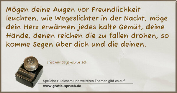 Mögen deine Augen vor Freundlichkeit leuchten,
wie Wegeslichter in der Nacht,
möge dein Herz erwärmen jedes kalte Gemüt,
deine Hände, denen reichen die zu fallen drohen,
so komme Segen über dich und die deinen.