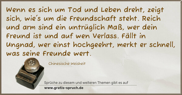 Wenn es sich um Tod und Leben dreht,
zeigt sich, wie's um die Freundschaft steht.
Reich und arm sind ein untrüglich Maß,
wer dein Freund ist und auf wen Verlass.
Fällt in Ungnad, wer einst hochgeehrt,
merkt er schnell, was seine Freunde wert.