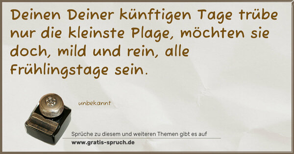 Deinen Deiner künftigen Tage
trübe nur die kleinste Plage,
möchten sie doch, mild und rein,
alle Frühlingstage sein.