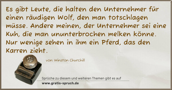 Es gibt Leute, die halten den Unternehmer für einen räudigen Wolf, den man totschlagen müsse.
Andere meinen, der Unternehmer sei eine Kuh, die man ununterbrochen melken könne.
Nur wenige sehen in ihm ein Pferd, das den Karren zieht.