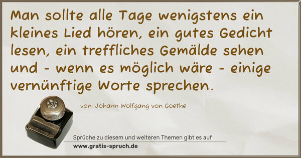 Man sollte alle Tage wenigstens ein kleines Lied hören,
ein gutes Gedicht lesen, ein treffliches Gemälde sehen und - wenn es möglich wäre - einige vernünftige Worte sprechen. 