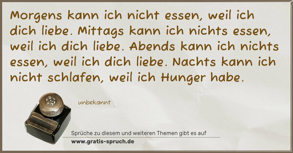 Morgens kann ich nicht essen, weil ich dich liebe.
Mittags kann ich nichts essen, weil ich dich liebe.
Abends kann ich nichts essen, weil ich dich liebe.
Nachts kann ich nicht schlafen, weil ich Hunger habe.