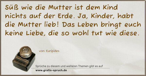 Süß wie die Mutter ist dem Kind nichts auf der Erde.
Ja, Kinder, habt die Mutter lieb!
Das Leben bringt euch keine Liebe, die so wohl tut wie diese. 