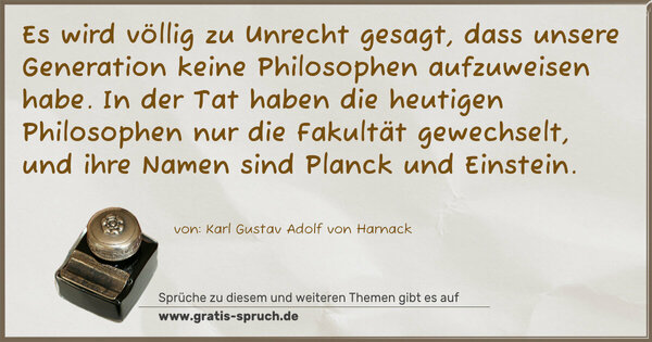 Es wird völlig zu Unrecht gesagt, dass unsere Generation keine Philosophen aufzuweisen habe. In der Tat haben die heutigen Philosophen nur die Fakultät gewechselt, und ihre Namen sind Planck und Einstein.