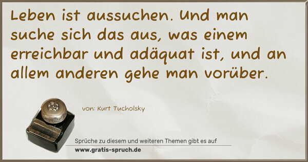 Leben ist aussuchen.
Und man suche sich das aus, was einem erreichbar und adäquat ist, und an allem anderen gehe man vorüber.