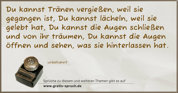 Du kannst Tränen vergießen, weil sie gegangen ist,
Du kannst lächeln, weil sie gelebt hat,
Du kannst die Augen schließen und von ihr träumen,
Du kannst die Augen öffnen und sehen,
was sie hinterlassen hat.
