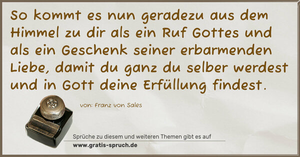 So kommt es nun geradezu aus dem Himmel zu dir
als ein Ruf Gottes und als ein Geschenk seiner
erbarmenden Liebe, damit du ganz du selber werdest
und in Gott deine Erfüllung findest.