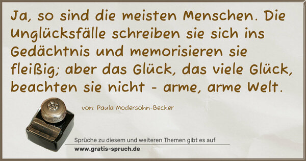 Ja, so sind die meisten Menschen.
Die Unglücksfälle schreiben sie sich ins Gedächtnis und memorisieren sie fleißig;
aber das Glück, das viele Glück, beachten sie nicht -
arme, arme Welt.