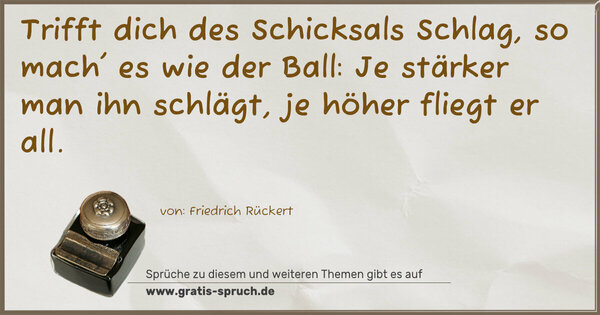 Trifft dich des Schicksals Schlag,
so mach' es wie der Ball:
Je stärker man ihn schlägt, je höher fliegt er all.