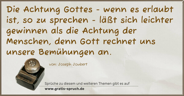 Die Achtung Gottes -
wenn es erlaubt ist, so zu sprechen -
läßt sich leichter gewinnen als die Achtung der Menschen,
denn Gott rechnet uns unsere Bemühungen an.
