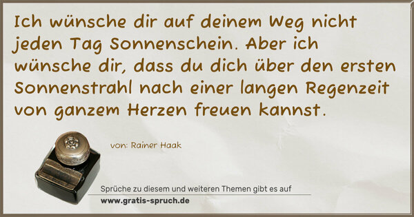 Ich wünsche dir auf deinem Weg nicht jeden Tag Sonnenschein.
Aber ich wünsche dir,
dass du dich über den ersten Sonnenstrahl nach einer langen Regenzeit von ganzem Herzen freuen kannst.
