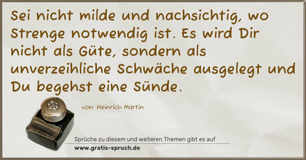 Sei nicht milde und nachsichtig, wo Strenge notwendig ist. Es wird Dir nicht als Güte, sondern als unverzeihliche Schwäche ausgelegt und Du begehst eine Sünde.