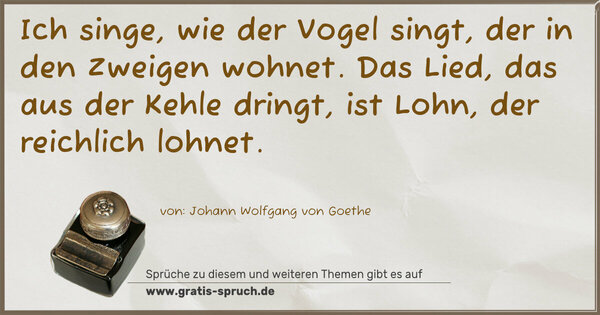 Ich singe, wie der Vogel singt,
der in den Zweigen wohnet.
Das Lied, das aus der Kehle dringt,
ist Lohn, der reichlich lohnet.