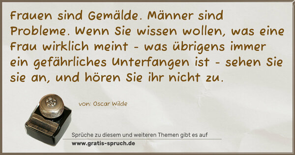 Frauen sind Gemälde. Männer sind Probleme.
Wenn Sie wissen wollen, was eine Frau wirklich meint -
was übrigens immer ein gefährliches Unterfangen ist -
sehen Sie sie an, und hören Sie ihr nicht zu. 