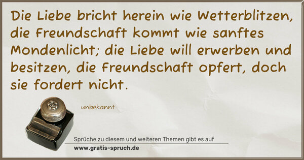 Die Liebe bricht herein wie Wetterblitzen,
die Freundschaft kommt wie sanftes Mondenlicht;
die Liebe will erwerben und besitzen,
die Freundschaft opfert, doch sie fordert nicht.