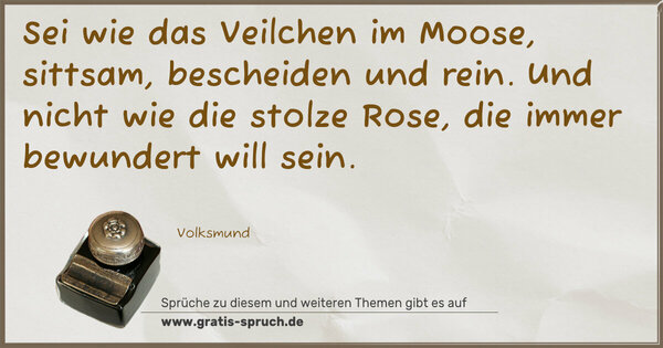 Sei wie das Veilchen im Moose,
sittsam, bescheiden und rein.
Und nicht wie die stolze Rose,
die immer bewundert will sein.