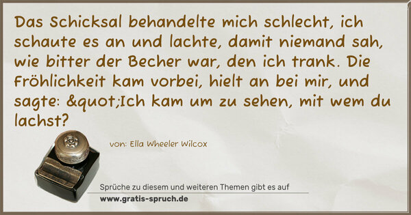 Das Schicksal behandelte mich schlecht, ich schaute es an und lachte, damit niemand sah, wie bitter der Becher war, den ich trank. Die Fröhlichkeit kam vorbei, hielt an bei mir, und sagte: "Ich kam um zu sehen, mit wem du lachst?
