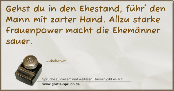 Gehst du in den Ehestand,
führ' den Mann mit zarter Hand.
Allzu starke Frauenpower
macht die Ehemänner sauer.
