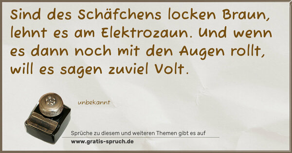 Sind des Schäfchens locken Braun,
lehnt es am Elektrozaun.
Und wenn es dann noch mit den Augen rollt,
will es sagen zuviel Volt.
