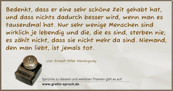 Bedenkt, dass er eine sehr schöne Zeit gehabt hat, und dass nichts dadurch besser wird, wenn man es tausendmal hat. Nur sehr wenige Menschen sind wirklich je lebendig und die, die es sind, sterben nie; es zählt nicht, dass sie nicht mehr da sind. Niemand, den man liebt, ist jemals tot. 
