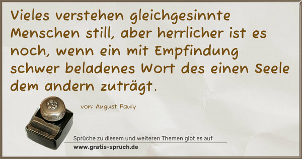 Vieles verstehen gleichgesinnte Menschen still, aber herrlicher ist es noch, wenn ein mit Empfindung schwer beladenes Wort des einen Seele dem andern zuträgt.