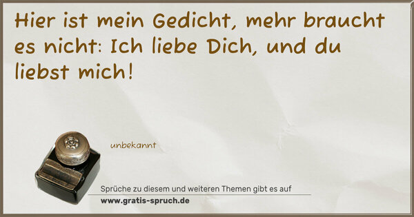 Hier ist mein Gedicht,
mehr braucht es nicht:
Ich liebe Dich,
und du liebst mich!