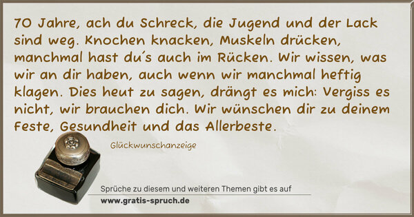 Spruch Visualisierung: 70 Jahre, ach du Schreck,
die Jugend und der Lack sind weg.
Knochen knacken, Muskeln drücken,
manchmal hast du's auch im Rücken.
Wir wissen, was wir an dir haben,
auch wenn wir manchmal heftig klagen.
Dies heut zu sagen, drängt es mich:
Vergiss es nicht, wir brauchen dich.
Wir wünschen dir zu deinem Feste,
Gesundheit und das Allerbeste.