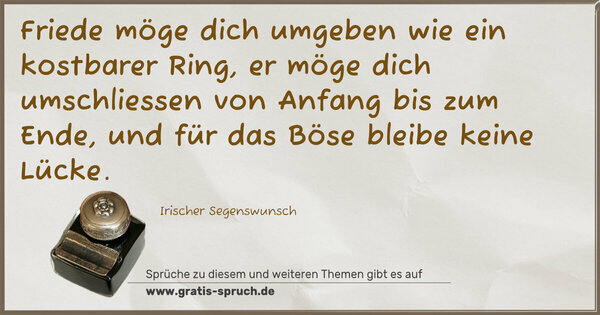 Friede möge dich umgeben wie ein kostbarer Ring,
er möge dich umschliessen von Anfang bis zum Ende,
und für das Böse bleibe keine Lücke.
