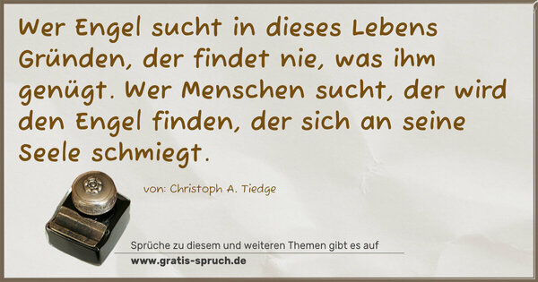 Wer Engel sucht in dieses Lebens Gründen,
der findet nie, was ihm genügt.
Wer Menschen sucht, der wird den Engel finden,
der sich an seine Seele schmiegt.