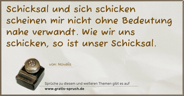 Schicksal und sich schicken
scheinen mir nicht ohne Bedeutung nahe verwandt.
Wie wir uns schicken, so ist unser Schicksal.