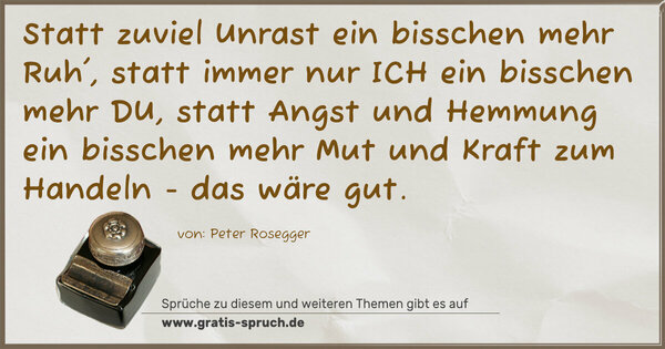 Statt zuviel Unrast ein bisschen mehr Ruh',
statt immer nur ICH ein bisschen mehr DU,
statt Angst und Hemmung ein bisschen mehr Mut und Kraft zum Handeln - das wäre gut.