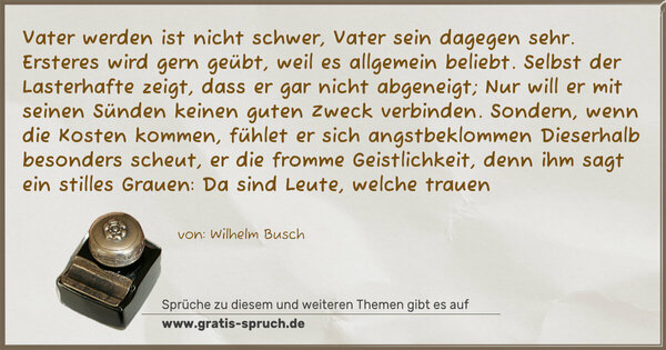 Vater werden ist nicht schwer, Vater sein dagegen sehr.
Ersteres wird gern geübt, weil es allgemein beliebt.
Selbst der Lasterhafte zeigt, dass er gar nicht abgeneigt;
Nur will er mit seinen Sünden keinen guten Zweck verbinden.
Sondern, wenn die Kosten kommen, fühlet er sich angstbeklommen
Dieserhalb besonders scheut, er die fromme Geistlichkeit,
denn ihm sagt ein stilles Grauen: Da sind Leute, welche trauen