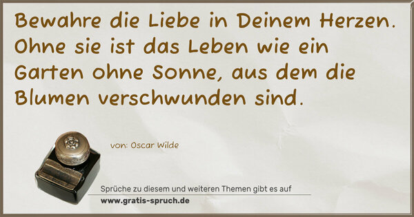 Bewahre die Liebe in Deinem Herzen.
Ohne sie ist das Leben wie ein Garten ohne Sonne,
aus dem die Blumen verschwunden sind.
