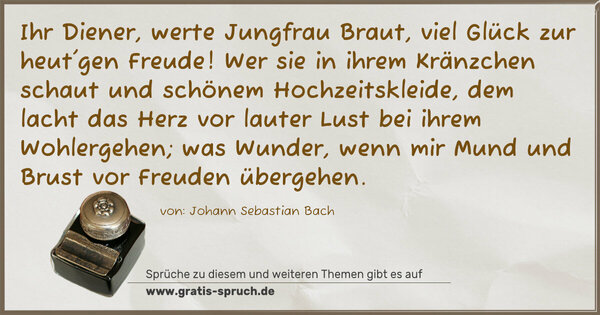 Ihr Diener, werte Jungfrau Braut,
viel Glück zur heut'gen Freude!
Wer sie in ihrem Kränzchen schaut
und schönem Hochzeitskleide,
dem lacht das Herz vor lauter Lust
bei ihrem Wohlergehen;
was Wunder, wenn mir Mund und Brust
vor Freuden übergehen.