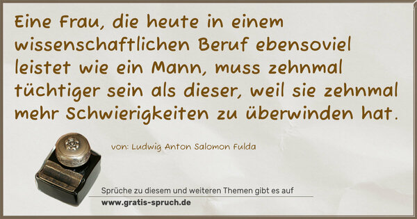 Eine Frau, die heute in einem wissenschaftlichen Beruf ebensoviel leistet wie ein Mann, muss zehnmal tüchtiger sein als dieser, weil sie zehnmal mehr Schwierigkeiten zu überwinden hat.
