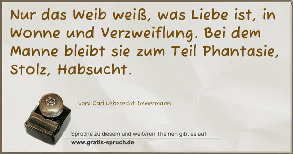 Nur das Weib weiß, was Liebe ist, in Wonne und Verzweiflung. Bei dem Manne bleibt sie zum Teil Phantasie, Stolz, Habsucht.