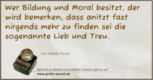 Wer Bildung und Moral besitzt,
der wird bemerken, dass anitzt
fast nirgends mehr zu finden sei
die sogenannte Lieb und Treu.