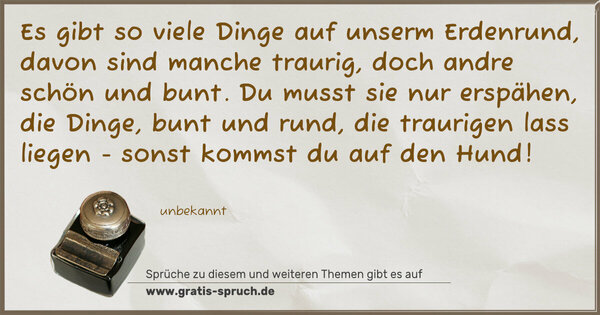 Es gibt so viele Dinge auf unserm Erdenrund,
davon sind manche traurig, doch andre schön und bunt.
Du musst sie nur erspähen, die Dinge, bunt und rund,
die traurigen lass liegen - sonst kommst du auf den Hund!