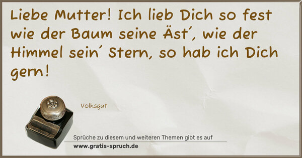 Liebe Mutter!
Ich lieb Dich so fest
wie der Baum seine Äst',
wie der Himmel sein' Stern,
so hab ich Dich gern!