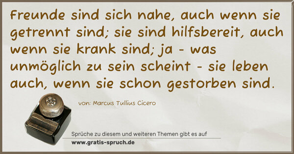 Freunde sind sich nahe, auch wenn sie getrennt sind;
sie sind hilfsbereit, auch wenn sie krank sind;
ja - was unmöglich zu sein scheint -
sie leben auch, wenn sie schon gestorben sind.