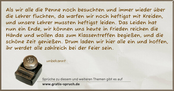 Als wir alle die Penne noch besuchten
und immer wieder über die Lehrer fluchten,
da warfen wir noch heftigst mit Kreiden,
und unsere Lehrer mussten heftigst leiden.
Das Leiden hat nun ein Ende,
wir können uns heute in Frieden reichen die Hände
und wollen das zum Klassentreffen begießen,
und die schöne Zeit genießen.
Drum laden wir hier alle ein und hoffen,
ihr werdet alle zahlreich bei der Feier sein. 